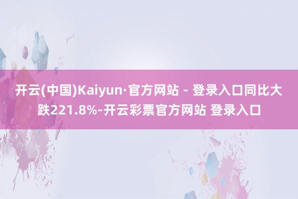 开云(中国)Kaiyun·官方网站 - 登录入口同比大跌221.8%-开云彩票官方网站 登录入口