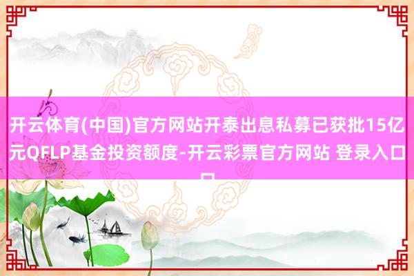 开云体育(中国)官方网站开泰出息私募已获批15亿元QFLP基金投资额度-开云彩票官方网站 登录入口