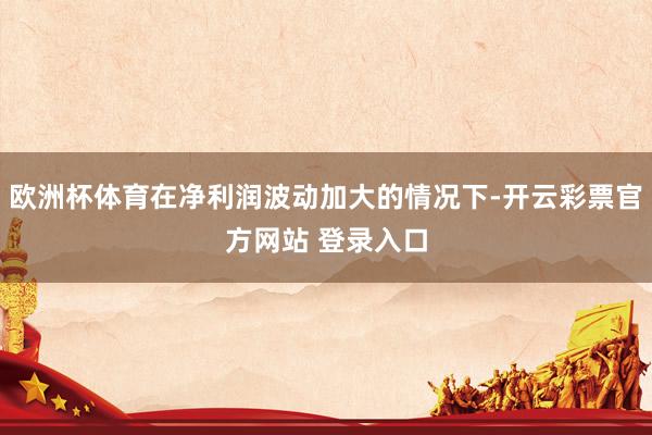 欧洲杯体育在净利润波动加大的情况下-开云彩票官方网站 登录入口