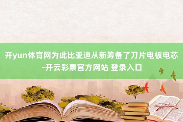 开yun体育网为此比亚迪从新筹备了刀片电板电芯-开云彩票官方网站 登录入口