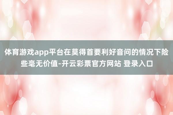 体育游戏app平台在莫得首要利好音问的情况下险些毫无价值-开云彩票官方网站 登录入口