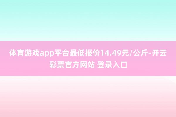 体育游戏app平台最低报价14.49元/公斤-开云彩票官方网站 登录入口