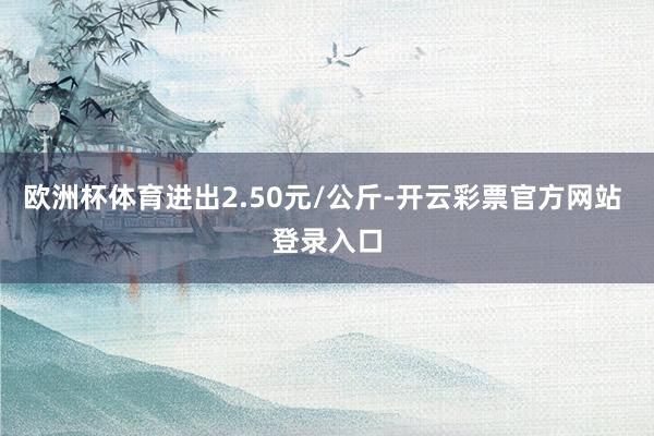 欧洲杯体育进出2.50元/公斤-开云彩票官方网站 登录入口
