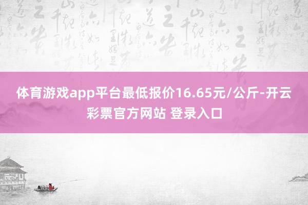 体育游戏app平台最低报价16.65元/公斤-开云彩票官方网站 登录入口