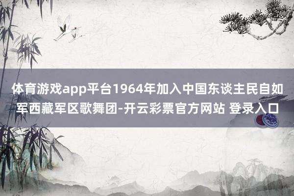 体育游戏app平台1964年加入中国东谈主民自如军西藏军区歌舞团-开云彩票官方网站 登录入口