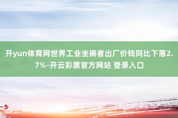 开yun体育网世界工业坐褥者出厂价钱同比下落2.7%-开云彩票官方网站 登录入口