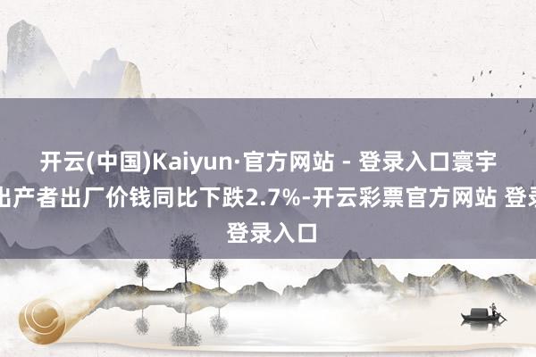 开云(中国)Kaiyun·官方网站 - 登录入口寰宇工业出产者出厂价钱同比下跌2.7%-开云彩票官方网站 登录入口