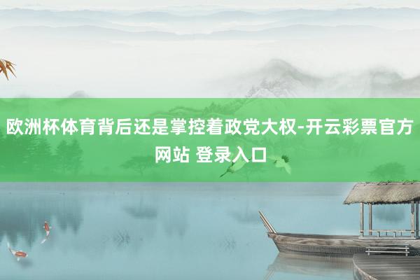 欧洲杯体育背后还是掌控着政党大权-开云彩票官方网站 登录入口