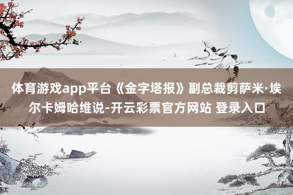 体育游戏app平台《金字塔报》副总裁剪萨米·埃尔卡姆哈维说-开云彩票官方网站 登录入口