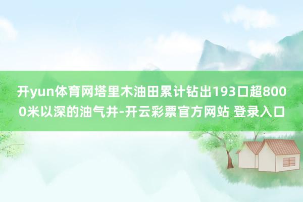 开yun体育网塔里木油田累计钻出193口超8000米以深的油气井-开云彩票官方网站 登录入口