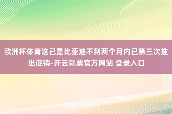 欧洲杯体育这已是比亚迪不到两个月内已第三次推出促销-开云彩票官方网站 登录入口