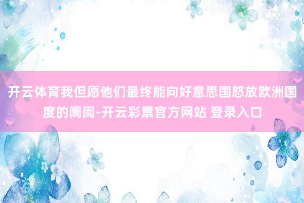 开云体育我但愿他们最终能向好意思国怒放欧洲国度的阛阓-开云彩票官方网站 登录入口