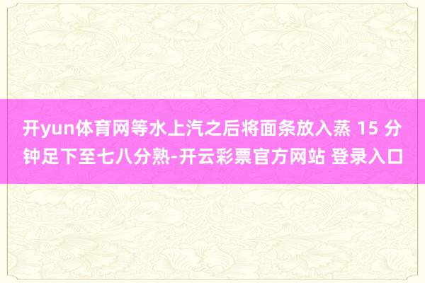 开yun体育网等水上汽之后将面条放入蒸 15 分钟足下至七八分熟-开云彩票官方网站 登录入口
