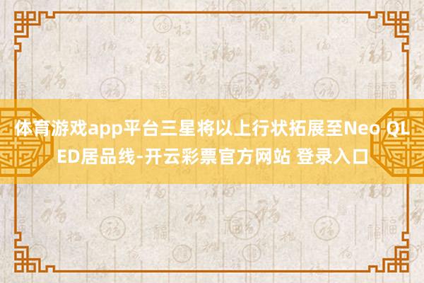 体育游戏app平台三星将以上行状拓展至Neo QLED居品线-开云彩票官方网站 登录入口