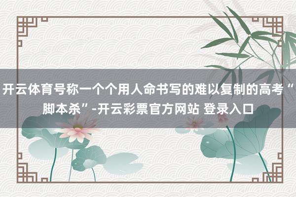 开云体育号称一个个用人命书写的难以复制的高考“脚本杀”-开云彩票官方网站 登录入口