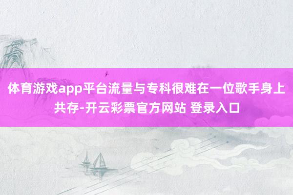 体育游戏app平台流量与专科很难在一位歌手身上共存-开云彩票官方网站 登录入口