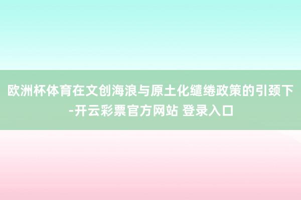 欧洲杯体育在文创海浪与原土化缱绻政策的引颈下-开云彩票官方网站 登录入口