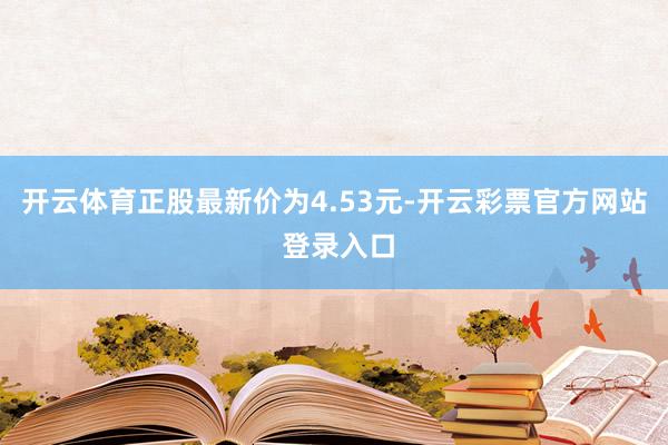 开云体育正股最新价为4.53元-开云彩票官方网站 登录入口