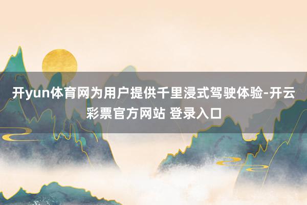 开yun体育网为用户提供千里浸式驾驶体验-开云彩票官方网站 登录入口