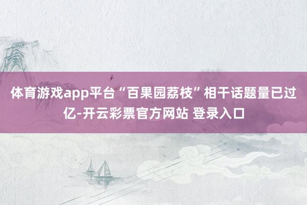 体育游戏app平台“百果园荔枝”相干话题量已过亿-开云彩票官方网站 登录入口