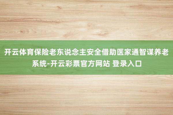 开云体育保险老东说念主安全借助医家通智谋养老系统-开云彩票官方网站 登录入口