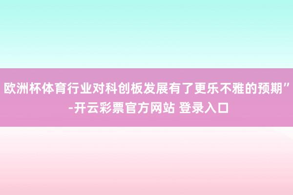 欧洲杯体育行业对科创板发展有了更乐不雅的预期” -开云彩票官方网站 登录入口