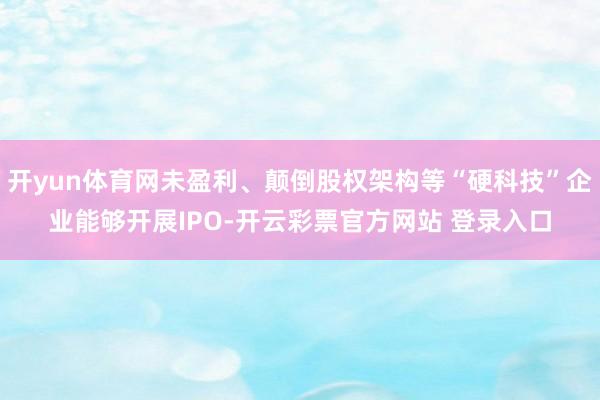 开yun体育网未盈利、颠倒股权架构等“硬科技”企业能够开展IPO-开云彩票官方网站 登录入口