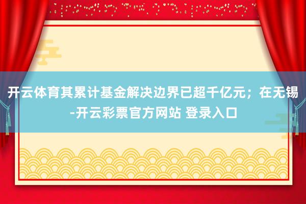 开云体育其累计基金解决边界已超千亿元；在无锡-开云彩票官方网站 登录入口