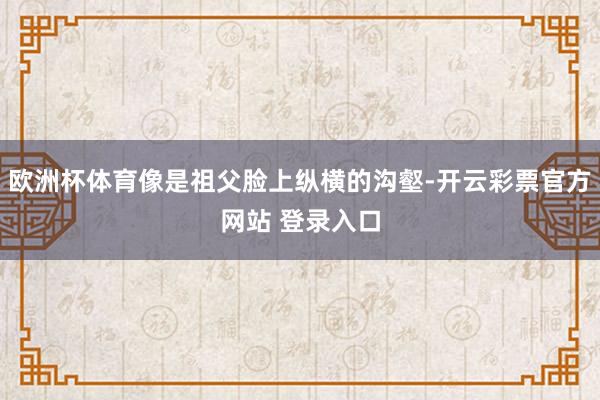 欧洲杯体育像是祖父脸上纵横的沟壑-开云彩票官方网站 登录入口