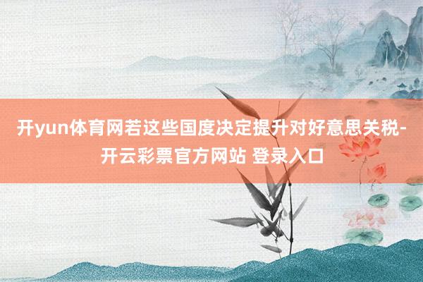 开yun体育网若这些国度决定提升对好意思关税-开云彩票官方网站 登录入口