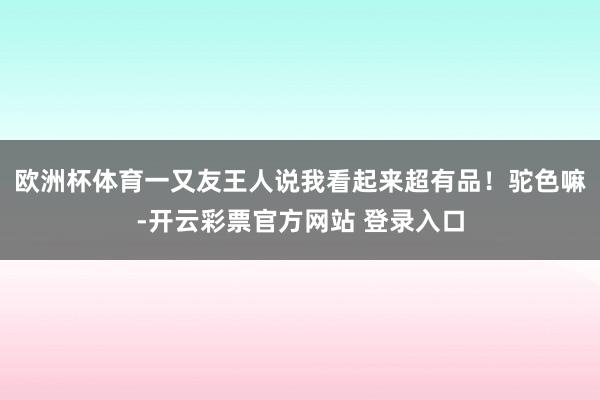 欧洲杯体育一又友王人说我看起来超有品！驼色嘛-开云彩票官方网站 登录入口