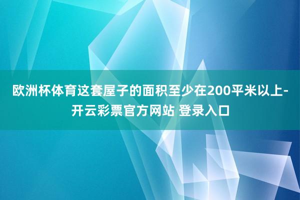 欧洲杯体育这套屋子的面积至少在200平米以上-开云彩票官方网站 登录入口