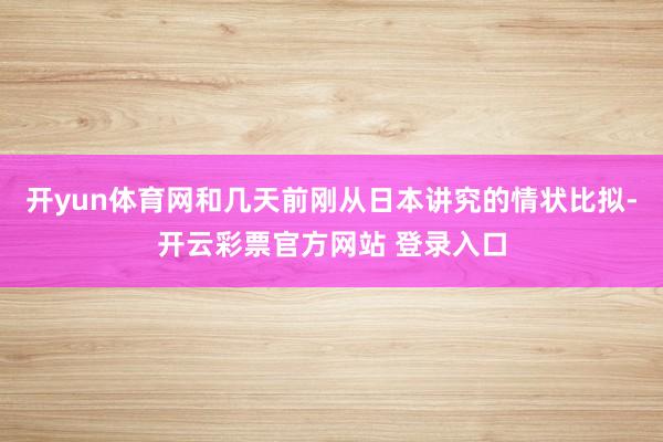 开yun体育网和几天前刚从日本讲究的情状比拟-开云彩票官方网站 登录入口