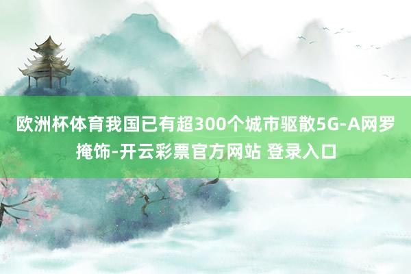 欧洲杯体育我国已有超300个城市驱散5G-A网罗掩饰-开云彩票官方网站 登录入口