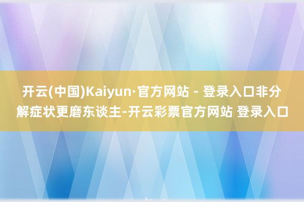 开云(中国)Kaiyun·官方网站 - 登录入口非分解症状更磨东谈主-开云彩票官方网站 登录入口