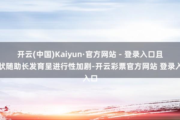 开云(中国)Kaiyun·官方网站 - 登录入口且症状随助长发育呈进行性加剧-开云彩票官方网站 登录入口