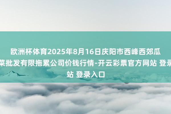 欧洲杯体育2025年8月16日庆阳市西峰西郊瓜果蔬菜批发有限拖累公司价钱行情-开云彩票官方网站 登录入口