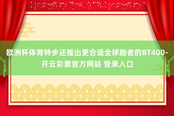 欧洲杯体育特步还推出更合适全球跑者的BT400-开云彩票官方网站 登录入口