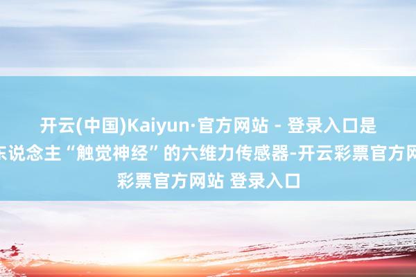 开云(中国)Kaiyun·官方网站 - 登录入口是被称为机器东说念主“触觉神经”的六维力传感器-开云彩票官方网站 登录入口