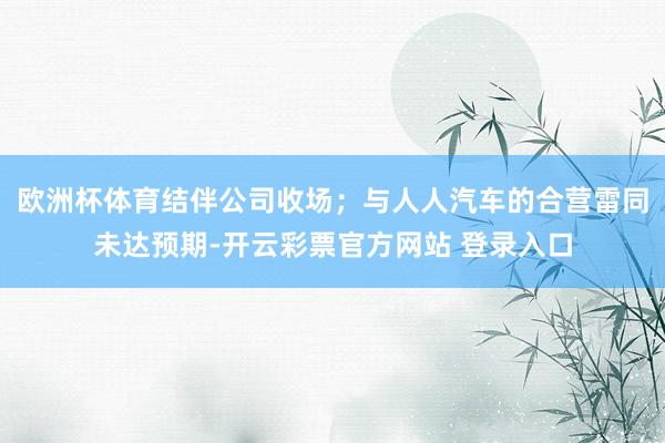 欧洲杯体育结伴公司收场；与人人汽车的合营雷同未达预期-开云彩票官方网站 登录入口