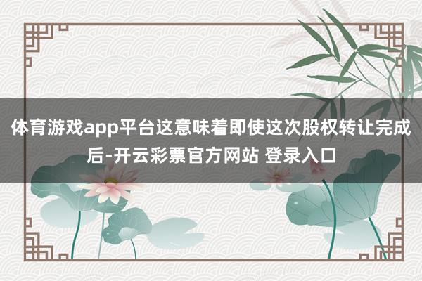 体育游戏app平台这意味着即使这次股权转让完成后-开云彩票官方网站 登录入口
