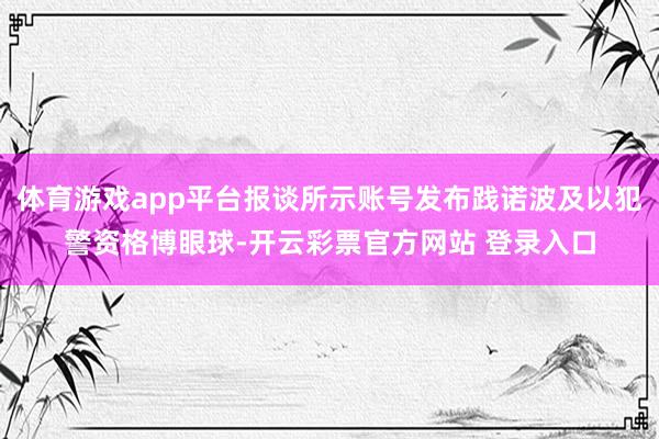 体育游戏app平台报谈所示账号发布践诺波及以犯警资格博眼球-开云彩票官方网站 登录入口