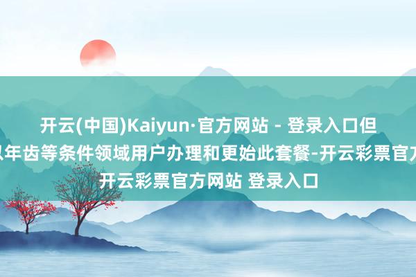 开云(中国)Kaiyun·官方网站 - 登录入口但如今迁移公司以年齿等条件领域用户办理和更始此套餐-开云彩票官方网站 登录入口