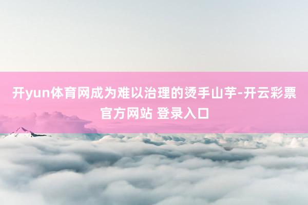 开yun体育网成为难以治理的烫手山芋-开云彩票官方网站 登录入口