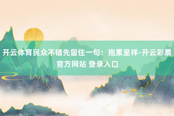 开云体育民众不错先留住一句：拖累呈祥-开云彩票官方网站 登录入口