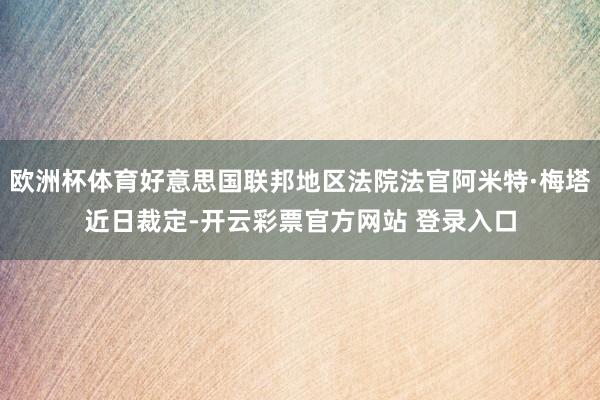 欧洲杯体育好意思国联邦地区法院法官阿米特·梅塔近日裁定-开云彩票官方网站 登录入口