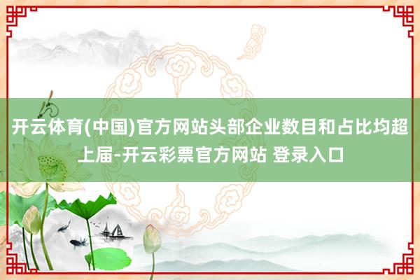 开云体育(中国)官方网站头部企业数目和占比均超上届-开云彩票官方网站 登录入口