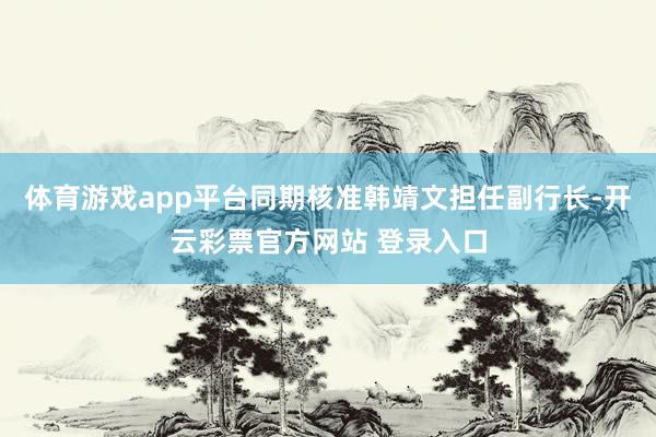 体育游戏app平台同期核准韩靖文担任副行长-开云彩票官方网站 登录入口