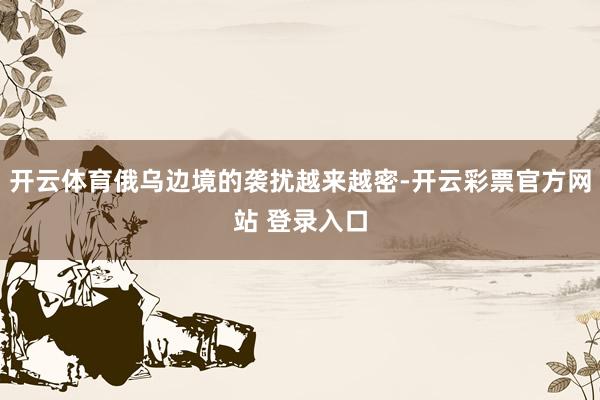 开云体育俄乌边境的袭扰越来越密-开云彩票官方网站 登录入口
