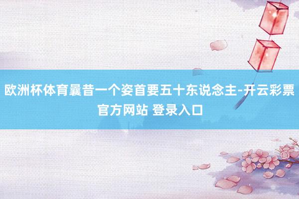 欧洲杯体育曩昔一个姿首要五十东说念主-开云彩票官方网站 登录入口